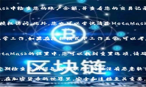 如果您遇到与MetaMask相关的问题，以下是一些检查和解决的步骤，可以帮助您解决常见问题：

### 1. 检查MetaMask的安装和版本
首先，确保您已经正确安装了MetaMask扩展。请访问官方网站（https://metamask.io）下载并安装最新版本。安装完成后，检查浏览器右上角是否显示MetaMask的小狐狸图标。确保您使用的是支持MetaMask的浏览器，例如 Google Chrome、Firefox 或 Brave。

### 2. 检查网络连接
MetaMask连接到区块链需要稳定的互联网。请确保您的设备已连接到互联网。尝试打开其他网页，确认连接是否正常。如果您的网络不稳定，可能会导致MetaMask无法正常工作。

### 3. 检查网络设置
在MetaMask中，您可以选择不同的网络（如以太坊主网、币安智能链或自定义RPC）。确保您选择的是您希望使用的正确网络，如果不确定，您可以重新切换回以太坊主网。

### 4. 检查账户余额和交易记录
有时候，您可能会觉得MetaMask没有反应，实际上是因为您的账户上没有足够的余额进行交易。请在MetaMask中检查您的账户余额，并查看您的交易记录，确认是否有未完成的交易。

### 5. 查看权限和设置
MetaMask需要特定权限才能与网站交互。请在您的MetaMask设置中检查网站权限，确保您所连接的网站被授权访问。此外，您也可以尝试清除MetaMask的缓存。

### 6. 解决扩展冲突
有时，其他浏览器扩展可能与MetaMask发生冲突。尝试在隐私模式下打开浏览器，看看MetaMask是否可以正常工作。如果在隐私模式下工作正常，可以考虑逐步禁用其他扩展，寻找与MetaMask冲突的扩展。

### 7. 重置MetaMask
如果以上步骤仍然没有解决问题，您可以考虑重置MetaMask。这会清除所有设置，但不会删除您的账户。在MetaMask的设置中，您可以找到重置选项。请确保在重置之前备份您的种子短语，以防止丢失访问权限。

### 8. 安全性检查
最后，确保您的设备是安全的。过期的安全软件或不安全的浏览器设置可能会导致MetaMask无法正常连接。定期检查您的设备安全状态，确保没有恶意软件干扰您的浏览器和MetaMask。

如果您在按照这些步骤后仍然遇到问题，考虑访问MetaMask的官方社区或支持页面，寻求专业的帮助和指导。在加密货币的世界里，安全和连接至关重要，确保您的MetaMask工作正常，可以让您更好地管理您的数字资产！